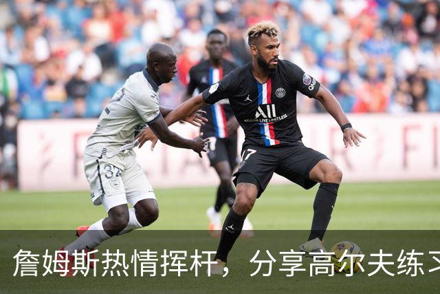 詹姆斯热情挥杆，分享高尔夫练习片段引发关注